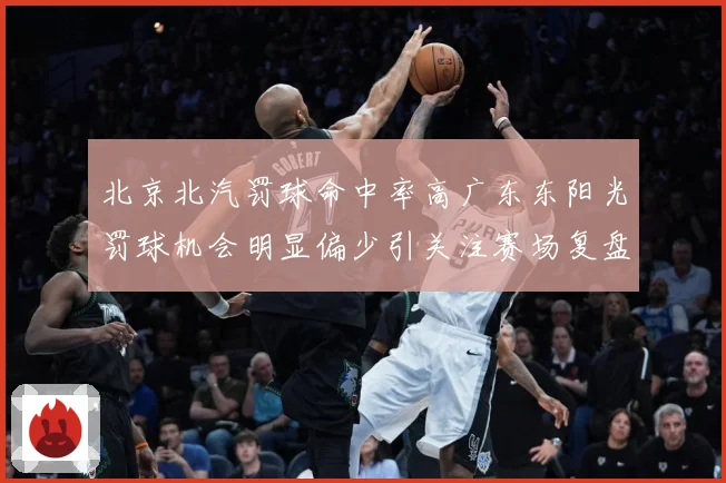 北京北汽罚球命中率高广东东阳光罚球机会明显偏少引关注赛场复盘-深度解析