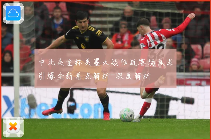 中北美金杯美墨大战临近赛场焦点引爆全新看点解析-深度解析