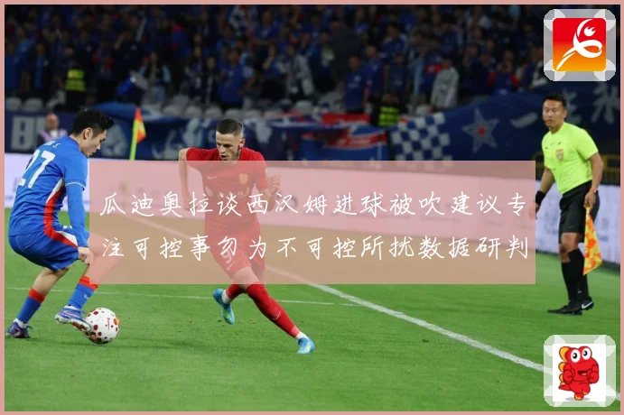 瓜迪奥拉谈西汉姆进球被吹建议专注可控事勿为不可控所扰数据研判-深度解析
