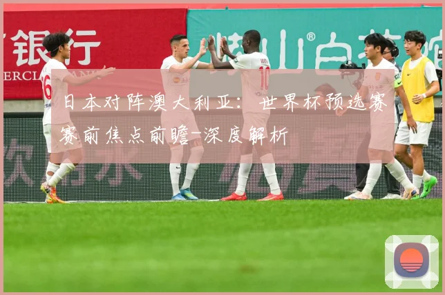 日本对阵澳大利亚：世界杯预选赛赛前焦点前瞻-深度解析