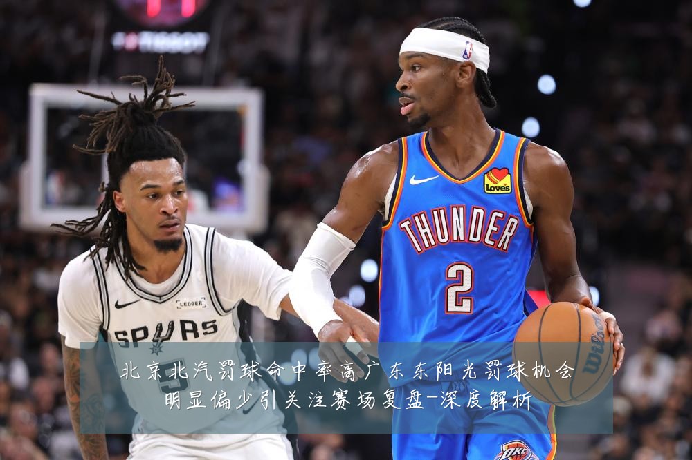 北京北汽罚球命中率高广东东阳光罚球机会明显偏少引关注赛场复盘-深度解析