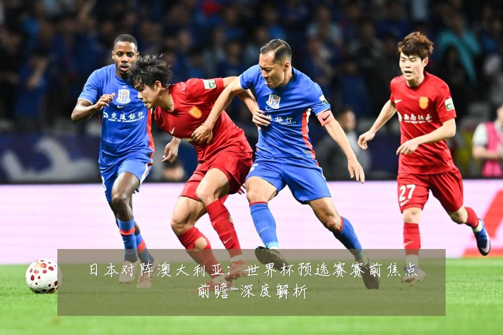 日本对阵澳大利亚:世界杯预选赛赛前焦点前瞻-深度解析